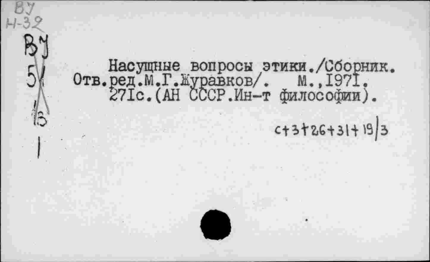 ﻿87
Н-3^
Насущные вопросы этики./Сборник. Отв.ред.М.Г.Журавков/. М.,1971.
271с.(АН СССР.Ин-т философии).
сППС-ВН«|з